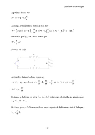 Capacidade e Auto-Indução
52
+ +
v L2 2v
– –
+ –
L1
v3
i
– +
L3
A potência é dada por:
td
id
iLpivp =⇔=
A energia armazenada na bobina é dada por:
[ ])t(i)t(iL
2
1
WdiiLWdt
td
id
iLWdtpW 0
22)t(i
)t(i
t
t
t
t 000
−=⇔=⇔=⇔= ∫∫∫
assumindo que 0)t(i 0 = , então tem-se que:
2
iL
2
1
W =
Bobinas em Série
1v
Aplicando a Lei das Malhas, obtém-se:
td
id
)LLL(v
td
id
L
td
id
L
td
id
Lv0vvvv 321321321 ++=⇔++=⇔=+++−
td
id
Lv eq=⇔
Portanto, as bobinas em série (L1, L2 e L3) podem ser substituídas no circuito por:
321eq LLLL ++=
De forma geral, a bobina equivalente a um conjunto de bobinas em série é dada por:
∑=
=
I
1i
ieq LL
 