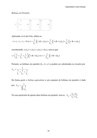 Capacidade e Auto-Indução
53
i L1 L2 L3
i1 i3+
v
–
i2
Bobinas em Paralelo
Aplicando a Lei dos Nós, obtém-se:
)t(idtv
L
1
)t(idtv
L
1
)t(idtv
L
1
i0iiii 03
t
t
3
02
t
t
2
01
t
t
1
321
000
+++++=⇔=+++− ∫∫∫
considerando: )t(i)t(i)t(i)t(i 0030201 =++ , tem-se que:
)t(idtv
L
1
v)t(idtv
L
1
L
1
L
1
i 0
t
t
eq
0
t
t
321
00
+=⇔+⎟⎟
⎠
⎞
⎜⎜
⎝
⎛
++= ∫∫
Portanto, as bobinas em paralelo (L1, L2 e L3) podem ser substituídas no circuito por:
321
eq
L
1
L
1
L
1
1
L
++
=
De forma geral, a bobina equivalente a um conjunto de bobinas em paralelo é dada
por:
∑=
= I
1i i
eq
L
1
1
L
No caso particular de apenas duas bobinas em paralelo, tem-se:
21
21
eq
LL
LL
L
+
×
=
 