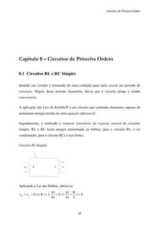 Circuitos de Primeira Ordem
54
– +
vR R L vL
+ –
i
Capítulo 8 – Circuitos de Primeira Ordem
8.1 Circuitos RL e RC Simples
Quando um circuito é comutado de uma condição para outra ocorre um período de
transição. Depois desse período transitório, diz-se que o circuito atinge o estado
estacionário.
A aplicação das Leis de Kirchhoff a um circuito que contenha elementos capazes de
armazenar energia resulta em uma equação diferencial.
Seguidamente, é analisada a resposta transitória ou resposta natural de circuitos
simples RL e RC (com energia armazenada na bobina, para o circuito RL, e no
condensador, para o circuito RC) e sem fontes.
Circuito RL Simples
Aplicando a Lei das Malhas, obtém-se:
0i
L
R
td
id
0
td
id
LiR0vv LR =+⇔=+⇔=+
 