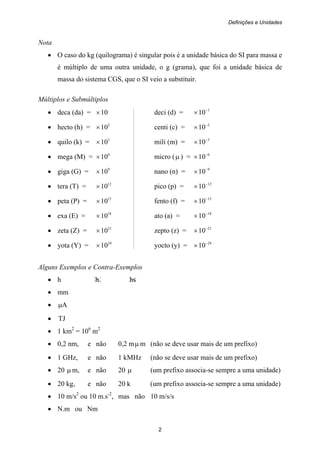 Definições e Unidades
2
Nota
• O caso do kg (quilograma) é singular pois é a unidade básica do SI para massa e
é múltiplo de uma outra unidade, o g (grama), que foi a unidade básica de
massa do sistema CGS, que o SI veio a substituir.
Múltiplos e Submúltiplos
• deca (da) = 10× deci (d) = 1
10−
×
• hecto (h) = 2
10× centi (c) = 2
10−
×
• quilo (k) = 3
10× mili (m) = 3
10−
×
• mega (M) = 6
10× micro (μ ) = 6
10−
×
• giga (G) = 9
10× nano (n) = 9
10−
×
• tera (T) = 12
10× pico (p) = 12
10−
×
• peta (P) = 15
10× fento (f) = 15
10−
×
• exa (E) = 18
10× ato (a) = 18
10−
×
• zeta (Z) = 21
10× zepto (z) = 21
10−
×
• yota (Y) = 24
10× yocto (y) = 24
10−
×
Alguns Exemplos e Contra-Exemplos
• h h. hs
• mm
• Aμ
• TJ
• 1 km2
= 106
m2
• 0,2 nm, e não 0,2 mμ m (não se deve usar mais de um prefixo)
• 1 GHz, e não 1 kMHz (não se deve usar mais de um prefixo)
• 20 μ m, e não 20 μ (um prefixo associa-se sempre a uma unidade)
• 20 kg, e não 20 k (um prefixo associa-se sempre a uma unidade)
• 10 m/s2
ou 10 m.s-2
, mas não 10 m/s/s
• N.m ou Nm
 