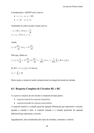 Circuitos de Primeira Ordem
58
Considerando o AMPOP ideal, tem-se:
• v – = v + ⇒ v – = 0V
• i – = 0 ⇒ i1 = i2
Atendendo ao curto-circuito virtual, tem-se:
R
v
i0iRv i
11i =⇔=+−
CooC vv0vv −=⇔=+
Ainda:
td
vd
Ci
td
vd
Ci o
2
C
2 −=⇔=
Pelo que, obtém-se:
)t(vdtv
CR
1
v
CR
v
td
vd
td
vd
C
R
v
ii 0C
t
t io
iooi
21
0
+−=⇔−=⇔−=⇔= ∫
Se 1CR = e 0)t(v 0C = tem-se:
dtvv
t
t io
0
∫−=
Deste modo, a tensão de saída é proporcional ao integral da tensão de entrada.
8.3 Resposta Completa de Circuitos RL e RC
A resposta completa de um circuito é composta de duas partes:
• resposta natural ou resposta transitória;
• resposta forçada ou resposta estacionária.
A resposta natural é a solução geral da equação diferencial que representa o circuito,
quando a entrada é nula. A resposta forçada é a solução particular da equação
diferencial que representa o circuito.
Seguidamente, são consideradas dois tipos de entradas, constante e variável.
 