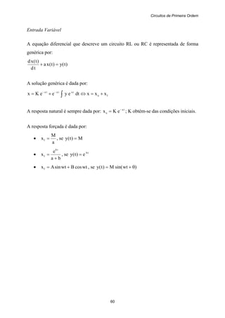 Circuitos de Primeira Ordem
60
Entrada Variável
A equação diferencial que descreve um circuito RL ou RC é representada de forma
genérica por:
)t(y)t(xa
td
)t(xd
=+
A solução genérica é dada por:
fn
tatata
xxxdteyeeKx +=⇔+= ∫
−−
A resposta natural é sempre dada por: ta
n eKx −
= ; K obtém-se das condições iniciais.
A resposta forçada é dada por:
•
a
M
xf = , se M)t(y =
•
ba
e
x
tb
f
+
= , se tb
e)t(y =
• wtcosBwtsinAxf += , se )wtsin(M)t(y θ+=
 