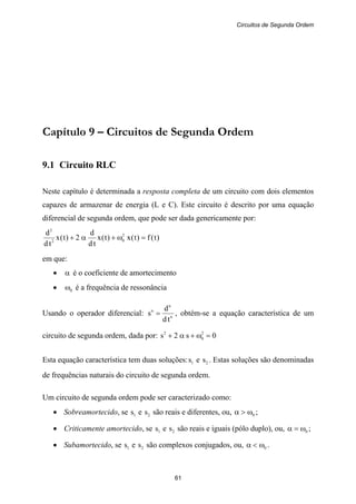 Circuitos de Segunda Ordem
61
Capítulo 9 – Circuitos de Segunda Ordem
9.1 Circuito RLC
Neste capítulo é determinada a resposta completa de um circuito com dois elementos
capazes de armazenar de energia (L e C). Este circuito é descrito por uma equação
diferencial de segunda ordem, que pode ser dada genericamente por:
)t(f)t(x)t(x
td
d
2)t(x
td
d 2
02
2
=ω+α+
em que:
• α é o coeficiente de amortecimento
• 0ω é a frequência de ressonância
Usando o operador diferencial: n
n
n
td
d
s = , obtém-se a equação característica de um
circuito de segunda ordem, dada por: 0s2s 2
0
2
=ω+α+
Esta equação característica tem duas soluções: 1s e 2s . Estas soluções são denominadas
de frequências naturais do circuito de segunda ordem.
Um circuito de segunda ordem pode ser caracterizado como:
• Sobreamortecido, se 1s e 2s são reais e diferentes, ou, 0ω>α ;
• Criticamente amortecido, se 1s e 2s são reais e iguais (pólo duplo), ou, 0ω=α ;
• Subamortecido, se 1s e 2s são complexos conjugados, ou, 0ω<α .
 