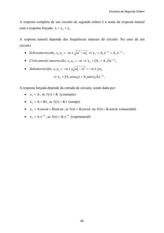 Circuitos de Segunda Ordem
62
A resposta completa de um circuito de segunda ordem é a soma da resposta natural
com a resposta forçada: fn xxx +=
A resposta natural depende das frequências naturais do circuito. No caso de um
circuito:
• Sobreamortecido, 2
0
2
21 s,s ω−α±α−= ⇒ ts
2
ts
1n
21
eAeAx −−
+= ;
• Criticamente amortecido, α−=21 s,s ⇒ ( ) t
21n etAAx α−
+= ;
• Subamortecido, d
22
021 jjs,s ω±α−=α−ω±α−=
⇒ ( ) t
d2d1n etsenAtcosAx α−
ω+ω= .
A resposta forçada depende da entrada do circuito, sendo dada por:
• Axf = , se K)t(f = (constante)
• tBAxf += , se tK)t(f = (rampa)
• tsenBtcosAxf ω+ω= , se tcosK)t(f ω= ou tsenK)t(f ω= (sinusoidal)
• bt
f eAx −
= , se bt
eK)t(f −
= (exponencial)
 