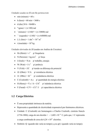 Definições e Unidades
3
Unidades usadas no SI sem lhe pertencerem
• min (minuto) = 60 s
• h (hora) = 60 min = 3600 s
• d (dia) 24 h = 86400 s
• º (grau) = (π /180) rad
• ´ (minuto) = (1/60)º = (π /10800) rad
• ´´ (segundo) = (1/60)´= (π/648000) rad
• l, L (litro) = 1 dm3
= 10-3
m3
• t (tonelada) = 103
kg
Unidades derivadas do SI (usadas em Análise de Circuitos)
• Hz (Hertz) = s-1
p/ frequência
• N (Newton) = kg.m/s2
p/ força
• J (Joule) = N.m p/ trabalho, energia
• W (Watt) = J s-1
p/ potência
• V (Volt) = J/C p/ tensão ou diferença de potencial
• Ω (Ohm) = V/A p/ resistência eléctrica
• (Mho) = Ω -1
p/ condutância eléctrica
• C (Coulomb) = A.s p/ quantidade de energia eléctrica
• H (Henry) = V.s / A = J/A2
p/ indutância eléctrica
• F (Farad) = C/V = A3
s2
/ J p/ capacitância eléctrica
1.2 Carga Eléctrica
• É uma propriedade intrínseca da matéria.
• Representa a quantidade de electricidade responsável por fenómenos eléctricos.
• Unidade: C (Coulomb) em homenagem a Charles Coulomb, cientista francês
(1736-1806); carga de um electrão = – 1,602 19
10−
× C; pelo que, 1 C representa
a carga combinada de cerca de 6,24 18
10× electrões.
• Símbolo: Q (quando não varia no tempo); q ou q(t) (quando varia no tempo).
 
