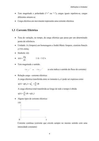 Definições e Unidades
4
• Tem magnitude e polaridade (“+” ou “-”); cargas iguais repelem-se, cargas
diferentes atraem-se.
• Carga eléctrica em movimento representa uma corrente eléctrica.
1.3 Corrente Eléctrica
• Taxa de variação, no tempo, da carga eléctrica que passa por um determinado
ponto de referência.
• Unidade: A (Ampere) em homenagem a André-Marie Ampere, cientista francês
(1755-1836).
• Símbolo: i(t)
•
td
qd
)t(i = 1 A = 1 C/s
• Tem magnitude e sentido.
3 A ⇔ - 3 A (a seta indica o sentido do fluxo de corrente)
• Relação carga - corrente eléctrica:
A carga eléctrica transferida entre os instantes t0 e t pode ser expressa como
dtiq)t(q)t(q
t
t
t
t0
00
∫==−
A carga eléctrica total transferida ao longo de todo o tempo é obtida
)t(qdti)t(q 0
t
t0
+= ∫
• Alguns tipos de corrente eléctrica:
i (t)
0 t
Corrente contínua (corrente que circula sempre no mesmo sentido com uma
intensidade constante)
 