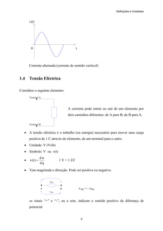 Definições e Unidades
5
i (t)
0 t
Corrente alternada (corrente de sentido variável)
1.4 Tensão Eléctrica
Considere o seguinte elemento:
Terminal A
A corrente pode entrar ou sair de um elemento por
dois caminhos diferentes: de A para B; de B para A.
Terminal B
• A tensão eléctrica é o trabalho (ou energia) necessário para mover uma carga
positiva de 1 C através do elemento, de um terminal para o outro.
• Unidade: V (Volt)
• Símbolo: V ou v(t)
•
qd
wd
)t(v = 1 V = 1 J/C
• Tem magnitude e direcção. Pode ser positiva ou negativa.
- vBA +
A B vAB = - vBA
+ vAB -
os sinais “+” e “-”, ou a seta, indicam o sentido positivo da diferença de
potencial
 