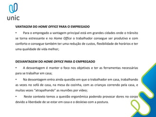 VANTAGEM DO HOME OFFICE PARA O EMPREGADO
• Para o empregado a vantagem principal está em grandes cidades onde o trânsito
se torna estressante e no Home Office o trabalhador consegue ser produtivo e com
conforto e consegue também ter uma redução de custos, flexibilidade de horários e ter
uma qualidade de vida melhor;
DESVANTAGEM DO HOME OFFICE PARA O EMPREGADO
• A desvantagem é manter o foco nos objetivos e ter as ferramentas necessárias
para se trabalhar em casa;
• Na desvantagem entra ainda questão em que o trabalhador em casa, trabalhando
as vezes no sofá de casa, na mesa da cozinha, com as crianças correndo pela casa, e
muitas vezes “atrapalhando” as reuniões por vídeo;
• Neste contexto temos a questão ergonômica podendo provocar dores no corpo
devido a liberdade de se estar em casa e o desleixo com a postura.
 