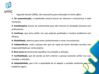 • Segundo Goulart (2005), são necessários para motivação no home office:
1- Ter automotivação, o trabalhador precisa buscar ter interesse e entusiasmos a todo
momento;
2- Autodisciplina, buscar ter autocontrole para não misturar as atividades pessoais com
profissionais;
3- Confiança, que seria confiar nas suas próprias qualidades e resolver problemas com
eficácia;
4- Flexibilidade, abertura para novos conhecimentos e novas circunstancias;
5- Independência, onde a pessoa tem que ser capaz de tomar decisões corretas com
responsabilidade por conta própria;
6- Bom senso demonstrando equilíbrio nas emoções e atitudes;
7- Confiabilidade, que de acordo ao item anterior a pessoa necessita confiar nas suas
emoções e atitudes;
8- Adaptabilidade, que é ter a capacidade de se adaptar a variados ambientes sem ter
problema algum.
 