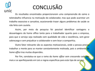 CONCLUSÃO
Os resultados encontrados proporcionaram uma compreensão de como o
teletrabalho influencia na motivação do colaborador, mas que pode acarretar um
trabalho excessivo e cansativo, ocasionando trazer alguns problemas de saúde se
não feito com cautela.
Assim, por meio da pesquisa foi possível identificar vantagens e
desvantagens do home office tanto para o trabalhador quanto para a empresa,
para que o serviço seja realizado com qualidade de vida e excelência, sem gerar
sobrecarga e sem prejudicar o colaborador e sem lesar a companhia;
Outro fator relevante são os aspectos motivacionais, onde a pessoa precisa
trabalhar a mente para se manter constantemente motivada, pois o ambiente de
home office traz muitas dispersões.
Por fim, constatou-se que o ramo do home office vem crescendo cada vez
mais e se aperfeiçoando em Leis e regras especificas para este tipo de serviço.
 