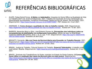 REFERÊNCIAS BIBLIOGRÁFICAS
• ALVES, Felipe Schott Ferraz. A Nokia e o teletrabalho: Impactos do Home Office na Qualidade de Vida
no Trabalho (QVT) de Jovens Profissionais. 2021. Trabalho de Conclusão de Curso (Graduação em
Administração de empresas), Pontifícia Universidade Católica do Rio de Janeiro, Rio de janeiro, 2021.
Disponível em: https://www.maxwell.vrac.puc-rio.br/53897/53897. PDF. Acesso em: 2 out. 2021.
• ANDRADE, G. Como alcançar a qualidade de vida no trabalho remoto. 2020. Disponível em:
https://digilandia.io/home-office/qualidade-de-vida-no-trabalho-remoto/ . Acesso em: 10 abr. 2021.
• BARROS, Alexandre Moço e Silva, José Roberto Gomes da. Percepções dos indivíduos sobre as
consequências do teletrabalho na configuração home-office: estudo de caso na Shell Brasil.
Cadernos EBAPE.BR [online]. 2010, v. 8, n. 1 pp. 71-91. Disponível em: https://doi.org/10.1590/S1679-
39512010000100006. Acessado 26 abril 2022.
• BRIGATTI, Fernanda. Alta nos Casos de Burnout Alerta para Exaustão no Trabalho Remoto. 2021.
Disponível em: https://www1.folha.uol.com.br/mercado/2021/07/alta-nos-casos-de-burnout-alerta-para-
exaustao-no-trabalho-remoto.shtml. Acesso em: 25 abr. 2022.
• BRASIL. Justiça do Trabalho: Tribunal Superior do Trabalho. Especial Teletrabalho: o trabalho onde
você estiver. Brasília. Disponível em: https://www.tst.jus.br/web/guest/teletrabalho. Acesso em: 2 nov.
2021.
• BRASIL. Sindicato dos Trabalhadores do Poder Judiciário do Estado de Santa Catarina. O Cansaço do
Home office e a explosão dos casos de Burnout entre os mais jovens. Disponível em:
https://www.sinjusc.org.br/site/o-cansaco-do-home-office-e-a-explosao-dos-casos-de-burnout-entre-os-
mais-jovens/. Acesso em: 26 abr. 2022.
 