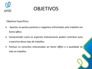 OBJETIVOS
Objetivos Específicos:
 Apontar os pontos positivos e negativos enfrentados pelo trabalho em
home office;
 Compreender como os aspectos motivacionais podem contribuir para
o exercício desse tipo de trabalho;
 Pontuar os conceitos relacionados ao Home Office e a qualidade de
vida no trabalho.
 
