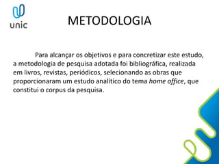 METODOLOGIA
Para alcançar os objetivos e para concretizar este estudo,
a metodologia de pesquisa adotada foi bibliográfica, realizada
em livros, revistas, periódicos, selecionando as obras que
proporcionaram um estudo analítico do tema home office, que
constitui o corpus da pesquisa.
 