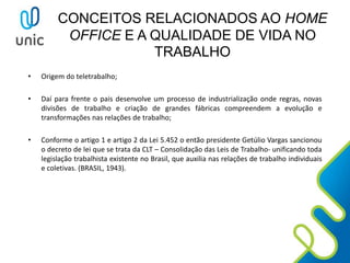 CONCEITOS RELACIONADOS AO HOME
OFFICE E A QUALIDADE DE VIDA NO
TRABALHO
• Origem do teletrabalho;
• Daí para frente o pais desenvolve um processo de industrialização onde regras, novas
divisões de trabalho e criação de grandes fábricas compreendem a evolução e
transformações nas relações de trabalho;
• Conforme o artigo 1 e artigo 2 da Lei 5.452 o então presidente Getúlio Vargas sancionou
o decreto de lei que se trata da CLT – Consolidação das Leis de Trabalho- unificando toda
legislação trabalhista existente no Brasil, que auxilia nas relações de trabalho individuais
e coletivas. (BRASIL, 1943).
 