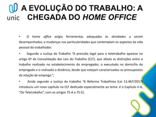 A EVOLUÇÃO DO TRABALHO: A
CHEGADA DO HOME OFFICE
• O home office exigiu ferramentas adequadas às atividades a serem
desempenhadas, e mudanças nas particularidades que contemplam os aspectos da vida
pessoal do trabalhador.
• Segundo a Justiça do Trabalho “A previsão legal para o teletrabalho aparece no
artigo 6º da Consolidação das Leis do Trabalho (CLT), que afasta as distinções entre o
trabalho realizado no estabelecimento do empregador, o executado no domicílio do
empregado e o realizado a distância, desde que estejam caracterizados os pressupostos
da relação de emprego.”;
• Ainda segundo a Justiça do trabalho “A Reforma Trabalhista (Lei 13.467/2017)
introduziu um novo capítulo na CLT dedicado especialmente ao tema: é o Capítulo II-A,
“Do Teletrabalho”, com os artigos 75-A a 75-E).
 