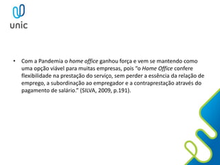• Com a Pandemia o home office ganhou força e vem se mantendo como
uma opção viável para muitas empresas, pois “o Home Office confere
flexibilidade na prestação do serviço, sem perder a essência da relação de
emprego, a subordinação ao empregador e a contraprestação através do
pagamento de salário.” (SILVA, 2009, p.191).
 