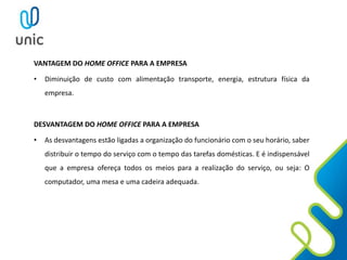 VANTAGEM DO HOME OFFICE PARA A EMPRESA
• Diminuição de custo com alimentação transporte, energia, estrutura física da
empresa.
DESVANTAGEM DO HOME OFFICE PARA A EMPRESA
• As desvantagens estão ligadas a organização do funcionário com o seu horário, saber
distribuir o tempo do serviço com o tempo das tarefas domésticas. E é indispensável
que a empresa ofereça todos os meios para a realização do serviço, ou seja: O
computador, uma mesa e uma cadeira adequada.
 