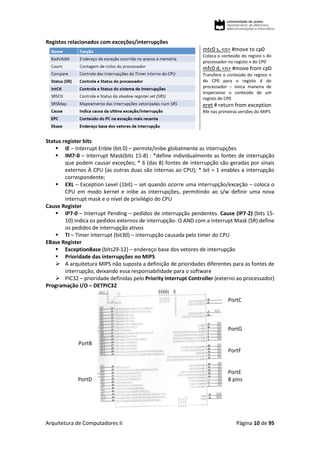 Arquitetura de Computadores II Página 10 de 95
Registos relacionados com exceções/interrupções
mtc0 s, <n> #move to cp0
Coloca o conteúdo do registo s do
processador no registo n do CP0
mfc0 d, <n> #move from cp0
Transfere o conteúdo do registo n
do CP0 para o registo d do
processador – única maneira de
inspecionar o conteúdo de um
registo de CP0
eret # return from exception
Rfe nas primeiras versões do MIPS
Status register bits
 IE – Interrupt Enble (bit 0) – permite/inibe globalmente as interrupções
 IM7-0 – Interrupt Mask(bits 15-8) : *define individualmente as fontes de interrupção
que podem causar exceções; * 6 (das 8) fontes de interrupção são geradas por sinais
externos À CPU (as outras duas são internas ao CPU); * bit = 1 enables a interrupção
correspondente;
 EXL – Exception Level (1bit) – set quando ocorre uma interrupção/exceção – coloca o
CPU em modo kernel e inibe as interrupções, permitindo ao s/w definir uma nova
interrupt mask e o nível de privilégio do CPU
Cause Register
 IP7-0 – Interrupt Pending – pedidos de interrupção pendentes. Cause (IP7-2) (bits 15-
10) indica os pedidos externos de interrupção- O AND com a interrupt Mask (SR) define
os pedidos de interrupção ativos
 TI – Timer Interrupt (bit30) – interrupção causada pelo timer do CPU
EBase Register
 ExceptionBase (bits29-12) – endereço base dos vetores de interrupção
 Prioridade das interrupções no MIPS
 A arquitetura MIPS não suposta a definição de prioridades diferentes para as fontes de
interrupção, deixando essa responsabilidade para o software
 PIC32 – prioridade definidas pelo Priority Interrupt Controller (externo ao processador)
Programação I/O – DETPIC32
PortB
PortD
PortC
PortG
PortF
PortE
8 pins
 