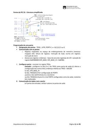 Arquitetura de Computadores II Página 11 de 95
Portas do PIC 32 – Estrutura simplificada
Programação de uma porta
 Designação das portas: TRISX , LATX, PORTX | x = B,C,D,E,F ou G
 Comunicação com as portas:
o Registos mapeados no espaço de endereçamento de memória (memory-
mapped I/O): leitura de registos: instrução de load; escrita em registos:
instrução de store
o Acesso aos registos: endereço – base da zona dos registops de I/O + posição do
registo 0xBF800000 (SFR_BASE; SFR_BASE_HI = 0xBF80)
1. Configurar porta – escrever no registo TRISx.
Exemplo : configurar os bits 0 e 2 de TRISE como porta de saída (s/ alterar a
configuração dos outros bits); endereço relativo ao TRISE = 0x6100
lui $t1, SFR_BASE_HI
lw $t2, TRISE($t1) # ler configuração de PORTE
andi $r2, $t2, 0xFFFA # bits 0 e 2 de $t2=0
sw $t2, TRISE($t1) # pins 0 e 2 de PORTE configurados como de saída; restantes
bits inalterados
2. Comunicação de dados com a porta:
Ler portas de entradas; atribuir valores às portas de saída
 