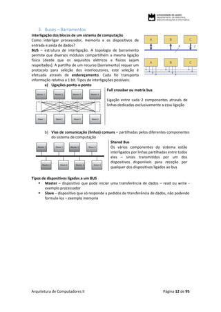 Arquitetura de Computadores II Página 12 de 95
3. Buses – Barramentos
Interligação dos blocos de um sistema de computação
Como interligar processador, memoria e os dispositivos de
entrada e saída de dados?
BUS – estrutura de interligação. A topologia de barramento
permite que diversos módulos compartilhem a mesma ligação
física (desde que os requisitos elétricos e físicos sejam
respeitados). A partilha de um recurso (barramento) requer um
protocolo para seleção dos interlocutores, este seleção é
efetuada através de endereçamento. Cada fio transporta
informação relativa a 1 bit. Tipos de interligações possíveis:
a) Ligações ponto-a-ponto
Full crossbar ou matrix bus
Ligação entre cada 2 componentes através de
linhas dedicadas exclusivamente a essa ligação
b) Vias de comunicação (linhas) comuns – partilhadas pelos diferentes componentes
do sistema de computação
Shared Bus
Os vários componentes do sistema estão
interligados por linhas partilhadas entre todos
eles – sinais transmitidos por um dos
dispositivos disponíveis para receção por
qualquer dos dispositivos ligados ao bus
Tipos de dispositivos ligados a um BUS
 Master – dispositivo que pode iniciar uma transferência de dados – read ou write -
exemplo processador
 Slave – dispositivo que só responde a pedidos de transferência de dados, não podendo
formula-los – exemplo memoria
 