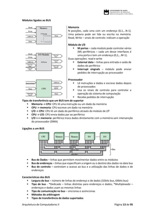 Arquitetura de Computadores II Página 13 de 95
Módulos ligados ao BUS
Memoria
N posições, cada uma com um endereço (0,1,…N-1).
Uma palavra pode ser lida ou escrita na memória.
Read, Write – sinais de controlo: indicam a operação
Módulo de I/0
 M portas – cada modulo pode controlar vários
(M) periféricos – cada um desse interfaces é
uma porta e tem um endereço (0,1,…M-1).
Duas operações: read e write
 External data – linhas para entrada e saída de
dados do periférico
 Interrupt singnals – módulo pode enviar
pedidos de interrupção ao processador
Processador
 Lê instruções e dados e escreve dados depois
de processados
 Usa os sinais de controlo para controlar a
operação do sistema de computação
 Recebe pedidos de interrupção
Tipos de transferência que um BUS tem de suportar
 Memoria -> CPU: CPU lê uma instrução ou um dado da memória
 CPU -> memoria: CPU escreve um dado na memória
 I/O -> CPU: CPU lê um dado do periférico através do módulo de I/P
 CPU -> I/O: CPU envia dados par ao periférico
 I/O <-> memoria: periférico troca dados diretamente com a memória sem intervenção
do processador (DMA)
Ligações a um BUS
 Bus de Dados – linhas que permitem movimentar dados entre os módulos
 Bus de endereços – linhas que especificam a origem ou o destino dos dados no data bus
 Bus de controlo – controlam o acesso ao bus e a utilização das linhas de dados e de
endereços
Características dos BUS
 Largura do bus – número de linhas de endereço e de dados (32bits bus, 64bits bus)
 Tipo de bus - *Dedicado – linhas distintas para endereços e dados; *Multiplexado –
endereços e dados usam as mesmas linhas
 Tipo de comunicação no bus – síncronas e assíncronas
 Métodos de arbitragem
 Tipos de transferência de dados suportados
 