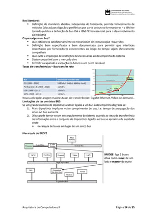Arquitetura de Computadores II Página 14 de 95
Bus Standards
 Definição de standards abertos, independes do fabricante, permite fornecimento de
módulos (placas) para ligação a periféricos por parte de outros fornecedores – a IBM ter
tornado publica a definição de bus ISA e IBM PC foi essencial para o desenvolvimento
da indústria
O que exige a um bus?
 Que estabeleça satisfatoriamente os mecanismos de comunicação requeridos
 Definição bem especificada e bem documentada para permitir que interfaces
desenhados por fornecedores concorrentes ao longo do tempo sejam efetivamente
compatíveis
 Que evite a imposição de restrições desnecessárias ao desempenho do sistema
 Custo compatível com o mercado alvo
 Permitir a expansão e evolução no futuro a um custo razoável
Taxas de transferências – Bus transfer rate
Novas aplicações exigem maiores taxas de transferências: Gigabit Ethernet, Video-on-demand…
Limitações de ter um único BUS
Se um grande número de dipositivos estiver ligado a um bus o desempenho degrada-se:
1. Mais dipositivos implicam maior comprimento de bus, i.e. tempo de propagação dos
sinais no bus aumenta
2. O bus pode tornar-se um estrangulamento do sistema quando as texas de transferência
de informação entre o conjunto de dispositivos ligados ao bus se aproxima da capidade
deste
 Hierarquia de buses em lugar de um único bus
Hierarquia de BUSES
BRIDGE- liga 2 buses
Atua como slave de um
lado e master do outro
 