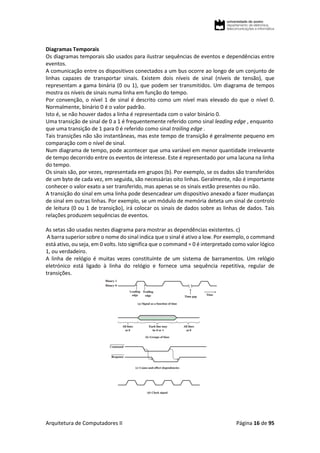 Arquitetura de Computadores II Página 16 de 95
Diagramas Temporais
Os diagramas temporais são usados para ilustrar sequências de eventos e dependências entre
eventos.
A comunicação entre os dispositivos conectados a um bus ocorre ao longo de um conjunto de
linhas capazes de transportar sinais. Existem dois níveis de sinal (níveis de tensão), que
representam a gama binária (0 ou 1), que podem ser transmitidos. Um diagrama de tempos
mostra os níveis de sinais numa linha em função do tempo.
Por convenção, o nível 1 de sinal é descrito como um nível mais elevado do que o nível 0.
Normalmente, binário 0 é o valor padrão.
Isto é, se não houver dados a linha é representada com o valor binário 0.
Uma transição de sinal de 0 a 1 é frequentemente referido como sinal leading edge , enquanto
que uma transição de 1 para 0 é referido como sinal trailing edge .
Tais transições não são instantâneas, mas este tempo de transição é geralmente pequeno em
comparação com o nível de sinal.
Num diagrama de tempo, pode acontecer que uma variável em menor quantidade irrelevante
de tempo decorrido entre os eventos de interesse. Este é representado por uma lacuna na linha
do tempo.
Os sinais são, por vezes, representada em grupos (b). Por exemplo, se os dados são transferidos
de um byte de cada vez, em seguida, são necessárias oito linhas. Geralmente, não é importante
conhecer o valor exato a ser transferido, mas apenas se os sinais estão presentes ou não.
A transição do sinal em uma linha pode desencadear um dispositivo anexado a fazer mudanças
de sinal em outras linhas. Por exemplo, se um módulo de memória deteta um sinal de controlo
de leitura (0 ou 1 de transição), irá colocar os sinais de dados sobre as linhas de dados. Tais
relações produzem sequências de eventos.
As setas são usadas nestes diagrama para mostrar as dependências existentes. c)
A barra superior sobre o nome do sinal indica que o sinal é ativo a low. Por exemplo, o command
está ativo, ou seja, em 0 volts. Isto significa que o command = 0 é interpretado como valor lógico
1, ou verdadeiro.
A linha de relógio é muitas vezes constituinte de um sistema de barramentos. Um relógio
eletrónico está ligado à linha do relógio e fornece uma sequência repetitiva, regular de
transições.
 