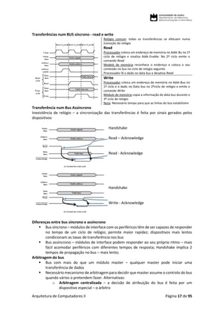 Arquitetura de Computadores II Página 17 de 95
Transferências num BUS síncrono - read e write
Relógio comum: todas as transferências se efetuam numa
transição do relógio
Read
Processador coloca um endereço de memória no Addr.Bu no 1º
ciclo de relógio e sinaliza Addr.Enable. No 2º ciclo emite o
comando Read
Modelo de memória reconhece o endereço e coloca o seu
conteúdo no bus no ciclo de relogio seguinte
Processador lê o dado no data bus e desativa Read
Write
Processador coloca um endereço de memória no Addr.Bus no
1º ciclo e o dado no Data bus no 2ºciclo de relógio e emite o
comando Write
Módulo de memória copia a informação do data bus durante o
3º ciclo de relogio
Nota: Necessário tempo para que as linhas do bus estabilizem
Transferência num Bus Assíncrono
Inexistência de relógio – a sincronização das transferências é feita por sinais gerados pelos
dispositivos
Handshake
Read – Acknowledge
Read - Acknowledge
Handshake
Write - Acknowledge
Diferenças entre bus síncrono e assíncrono
 Bus síncrono – módulos de interface com os periféricos têm de ser capazes de responder
no tempo de um ciclo de relógio; permite maior rapidez; dispositivos mais lentos
condicionam as taxas de transferência nos bus
 Bus assíncrono – módulos de interface podem responder ao seu próprio ritmo – mais
fácil acomodar periféricos com diferentes tempos de resposta; Handshake implica 2
tempos de propagação no bus – mais lento;
Arbitragem do bus
 Bus com mais do que um módulo master – qualquer master pode iniciar uma
transferência de dados
 Necessário mecanismo de arbitragem para decidir que master assume o controlo do bus
quando vários o pretendem fazer. Alternativas:
o Arbitragem centralizada – a decisão de atribuição do bus é feita por um
dispositivo especial – o árbitro
 
