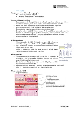 Arquitetura de Computadores II Página 2 de 95
1. Introdução
Componente de um sistema de computação:
AC1 : Processor, Control , Datapath
AC2: Memory Input/Output -> Mundo exterior
Sistema embebido (embedded)
 Sistema de computação especializado - uma função específica, dedicada, num sistema
maior, mais complexo, custo muito inferior, recursos disponíveis são limitados.
 Realiza uma tarefa específica ou o controlo de um determinado dispositivo.
 Tem requisitos próprios e executa apenas tarefas pré-definidas.
 É normalmente implementado com base num microcontrolador;
 Exemplos: Automóveis (ABS, sistema de controlo da estabilidade, controle do motor…);
Sistema de telecomunicações (centrais telefónicas, network routers, telemóveis);
Produtos eletrónicos de consumo (DVD, maquina fotografias, camaras de vídeo…)
 Essencial: ligação ao mundo exterior
Processador e o I/O
 Microprocessador de 500 MHZ pode executar 500 milhoes de
instruções por segundo – I/O devides de 0,01KB/s a 30000KB/s.
 Input - dispositivos pode não estar pronto a enviar dados rapidamente
quanto o processador os lê;
 Output - dispositivos pode não estar pronto a aceitar dados
rapidamente quanto o processador os produz.
Microcontrolador
 Computador integrado num chip (µC) - Processador + Memoria +
Periféricos – um computador dedicado utilizado em sistemas
embebidos (Embedded Microcontroller)
 Constituído por: Microprocessador, memoria, I/O ports, … também
temporizadores, conversores A/D…
 Barramentos (dados, endereços e controlo), interligam todos estes dispositivos.
 Ports I/0 – podem ser configurados para diferentes funções
Microcontrolador PIC32
 Diagrama de blocos
Figura 1 Microcontrolador
constituído por um
Microprocessador
 