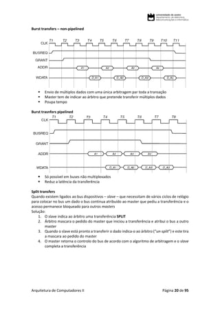 Arquitetura de Computadores II Página 20 de 95
Burst transfers – non-pipelined
 Envio de múltiplos dados com uma única arbitragem par toda a transação
 Master tem de indicar ao árbitro que pretende transferir múltiplos dados
 Poupa tempo
Burst trasnfers pipelined
 Só possível em buses não multiplexados
 Reduz a latência da transferência
Split transfers
Quando existem ligados ao bus dispositivos – slave – que necessitam de vários ciclos de relógio
para colocar no bus um dado o bus continua atribuído ao master que pediu a transferência e o
acesso permanece bloqueado para outros masters
Solução:
1. O slave indica ao árbitro uma transferência SPLIT
2. Árbitro mascara o pedido do master que iniciou a transferência e atribui o bus a outro
master
3. Quando o slave está pronto a transferir o dado indica-o ao árbitro (“un-split”) e este tira
a mascara ao pedido do master
4. O master retorna o controlo do bus de acordo com o algoritmo de arbitragem e o slave
completa a transferência
 