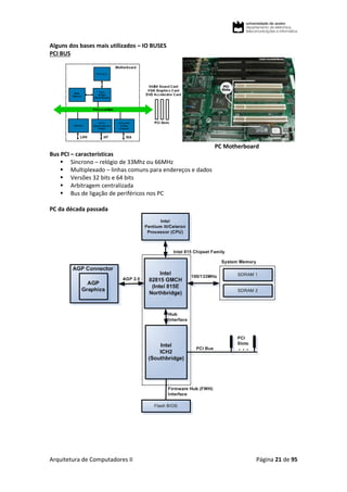 Arquitetura de Computadores II Página 21 de 95
Alguns dos bases mais utilizados – IO BUSES
PCI BUS
PC Motherboard
Bus PCI – características
 Síncrono – relógio de 33Mhz ou 66MHz
 Multiplexado – linhas comuns para endereços e dados
 Versões 32 bits e 64 bits
 Arbitragem centralizada
 Bus de ligação de periféricos nos PC
PC da década passada
 