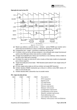 Arquitetura de Computadores II Página 23 de 95
Operação de read no bus PCI
a) Master que obteve o controlo do bus – initiator – aciona FRAME que mantem até à
ultima fase da transferência e coloca o endereço do dispositivo nas linhas AD
b) O dispositivo alvo – traget – reconhece o endereço nas linhas AD
c) O initiator retira-se do bus AD para preparar a sua utilização pelo target (turnaround
cycle) e ativa IRDY para indicar estar pronto a receber o dado
d) O target atuva DEVSEK para indicar que reconheceu o seu endereço. Coloca o dado no
bus AD e ativa TRDY para o assinalar
e) O initiator lê o dado no início do 4º ciclo e muda as linhas byte enable em preparação
para a leitura seguinte.
f) Target not ready para enviar dado – TRDY desativo (wait state) 5º ciclo: target coloca 2º
dado em AD
g) 6º Ciclo: target coloca dado em AD mas initiator not ready (IRDT desativo)
h) Initiator desativa FRAME sinalizando que a leitura é a última e ativa IRDY, lendo o 3º
dado no inicio do 8º ciclo
i) Initiator desativa IRDY, colocando o bus no estado inativo
PCI – tipos de ciclos do bus
 