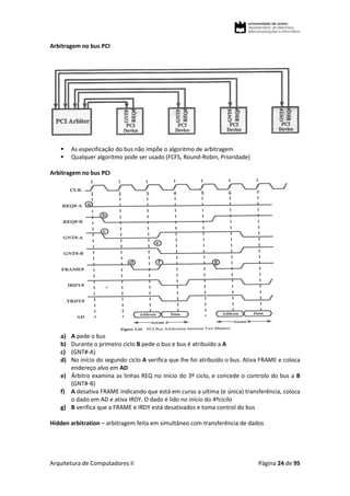 Arquitetura de Computadores II Página 24 de 95
Arbitragem no bus PCI
 As especificação do bus não impõe o algoritmo de arbitragem
 Qualquer algoritmo pode ser usado (FCFS, Round-Robin, Prioridade)
Arbitragem no bus PCI
a) A pede o bus
b) Durante o primeiro ciclo B pede o bus e bus é atribuído a A
c) (GNT#-A)
d) No início do segundo ciclo A verifica que lhe foi atribuído o bus. Ativa FRAME e coloca
endereço alvo em AD
e) Árbitro examina as linhas REQ no início do 3º ciclo, e concede o controlo do bus a B
(GNT#-B)
f) A desativa FRAME indicando que está em curso a ultima (e única) transferência, coloca
o dado em AD e ativa IRDY. O dado é lido no início do 4ºcicilo
g) B verifica que a FRAME e IRDY está desativados e toma control do bus
Hidden arbitration – arbitragem feita em simultâneo com transferência de dados
 