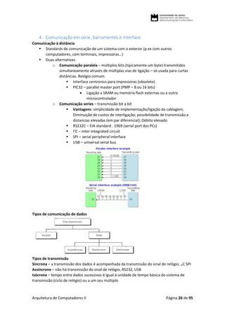 Arquitetura de Computadores II Página 26 de 95
4. Comunicação em série, barramentos e interface
Comunicação à distância
 Standards de comunicação de um sistema com o exterior (p ex com outros
computadores, com terminais, impressoras…)
 Duas alternativas:
o Comunicação paralela – múltiplos bits (tipicamente um byte) transmitidos
simultaneamente através de múltiplas vias de ligação – só usada para curtas
distâncias. Relógio comum.
 Interface centronics para impressoras (obsoleto)
 PIC32 – parallel master port (PMP – 8 ou 16 bits)
 Ligação a SRAM ou memória flash externas ou a outro
microcontrolador
o Comunicação series – transmissão bit a bit
 Vantagens: simplicidade de implementação/ligação da cablagem;
Diminuição de custos de interligação; possibilidade de transmissão a
distancias elevadas (em par diferencial); Débito elevado
 RS232C – EIA standard . 1969 (serial port dos PCs)
 I2
C – inter-integrated circuit
 SPI – serial peripheral interface
 USB – universal serial bus
Tipos de comunicação de dados
Tipos de transmissão
Síncrona – a transmissão dos dados é acompanhada da transmissão do sinal de relógio, I2C SPI
Assíncrono – não há transmissão do sinal de relógio, RS232, USB
Isócrona – tempo entre dados sucessivos é igual à unidade de tempo básica do sistema de
transmissão (ciclo de relógio) ou a um seu múltiplo
 