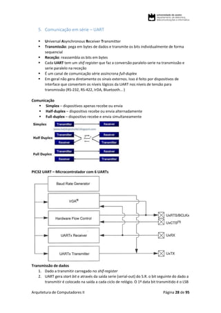 Arquitetura de Computadores II Página 28 de 95
5. Comunicação em série – UART
 Universal Asynchronous Receiver Transmitter
 Transmissão: pega em bytes de dados e transmite os bits individualmente de forma
sequencial
 Receção: reassembla os bits em bytes
 Cada UART tem um shif register que faz a conversão paralelo-serie na transmissão e
serie paralelo na receção
 É um canal de comunicação série assíncrona full-duplex
 Em geral não gera diretamente os sinais externos. Isso é feito por dispositivos de
interface que convertem os níveis lógicos da UART nos níveis de tensão para
transmissão (RS-232, RS-422, IrDA, Bluetooth… )
Comunicação
 Simplex – dispositivos apenas recebe ou envia
 Half-duplex – dispositivo recebe ou envia alternadamente
 Full-duplex – dispositivo recebe e envia simultaneamente
PIC32 UART – Microcontrolador com 6 UARTs
Transmissão de dados
1. Dado a transmitir carregado no shif-register
2. UART gera start bit e através da saída serie (serial-out) do S.R. o bit seguinte do dado a
transmitir é colocado na saída a cada ciclo de relógio. O 1º data bit transmitido é o LSB
 