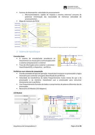 Arquitetura de Computadores II Página 3 de 95
 Factores de desempenho: velocidade do processamento
o Microcontroladores: rapidez de resposta a eventos externos/ consumo de
potencia/ minimização das necessidade de memoria/ velocidade de
processamento/…
 Mapa de memoria do PIC32
Zona de memoria com os registos dos perifericos SFRs – Special Function Registers
2. Sistema de Input/Output
Conceitos base
 O sistema de entrada/saída providencia os
mecanismos e os recuso para a comunicação entre
o sistema computacional e o exterior
 Troca de informação como o exterior: o processo –
Input/Output(I/O); o dispositivo – periférico
Periféricos num sistema de computação
 Grande variedade de tipos de operação: impraticável incorporar no processador a logica
necessária para controlar uma gama diversificada de periféricos
 Velocidade de transferência de dados frequentemente mutos menos do que a do
processador e da memória: impraticável usar o processador para comunicar
diretamente com o periférico
 Usar frequentemente formatos de dados e comprimentos de palavras diferentes dos do
processador
 Necessário I/O Modulo (I/O Adapters)
I/O Module
 
