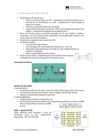 Arquitetura de Computadores II Página 32 de 95
6. Comunicação em série – RS-232C
 Stardard para transmissão serie
o Define os sinais que ligam um DTE – Equipamento Terminal da dados (p.ex. o
terminal de um computador) e um DCE – Equipamento de Comunicação de
Dados (um modem).
o Permite comunicação bidirecional, full-duplex
o Usado também para ligar diretamente 2 DTEs, sem utilização de modems (null
modem – comprimento da ligação não excedendo 20 m)
 Porta serie RS-232 usada nas primeiras gerações de PCs para ligação a modems,
impressoras, rato, UPS. Muito fácil de implementar e de programação continua a ser
muito usado em microcontroladores.
 Substituído nas gerações mais recentes por USB
 Principais limitações:
o Consumo de energia elevado
o Os níveis lógicos de comunicação são simétricos p.e. +10v -10v
o Sinalização single-ended: baixa imunidade ao ruido; impõe limitações na
distância e velocidade
o Apenas suporta ligações ponto-a-ponto
 Na forma mais simples, a implementação da norma RS232 requer apenas
a utilização de 2 linhas de sinalização e uma linha de massa
Transmissão à distância
Standard RS-232 (1969)
O standard define:
 Características elétricas dos sinais – níveis de tensão, temporização, slew-rate dos sinais
 Características mecânicas do interface, fichas de ligação, identificação dos pins
 Subsets do standard para aplicações específicas
O standard não define:
 Codificação dos caracteres, deteção de erros
 Bit rate (baud rate) da transmissão (embora especifique que deverá ser inferior a 20 000
bits/s (tradicionalmente máximo de 19600
bits/s))
RS232 – ligação DTE-DCE
Linhas adicionais para protocolar a troca de
informação entre os dois equipamentos
(handshake) : RTS, CTS, DTR, DSR
 