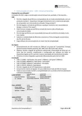 Arquitetura de Computadores II Página 35 de 95
7. Comunicação em série – USB – Universal Serial Bus
O porquê da sua utilização?
Limitações RS-232C: exige a coordenação manual de baud rate, paridade, nº de stop bits,…
USB
 Permite a ligação de periféricos a computadores de um modo estandardizado, com um
protocolo standard – dispositivos interagem diretamente com o sistema de operação
do computador sem intervenção do utilizador (“plug and play”)
 Permite ligação e retirada de periféricos a qualquer momento, sem necessidade de
desligar o sistema (“hot-swap”)
 Pode fornecer energia aos periféricos através do mesmo cabo utilizado para
comunicação de dados
 Permite ligar periféricos com necessidades de taxas de transferência de dados muito
mais rápidas
 Substitui a multiplicidade de diferentes conectores e fichas de ligação característicos
dos PCs de há 20 anos
 Exige software de comunicação de um maior nível de complexidade
As origens
 Desenvolvimento do USV iniciado em 1994 por um grupo de 7 companhias: Compaq
(posteriormente Hewlett-packard); DEC; IBM; Intel; Microsoft; NEC; Nortel
 Objetivo: facilitar a ligação de periféricos substituindo a diversidade de fichas por um
único tipo de conector, simplificando a configuração por software de todos os
dispositivos ligados ao PC e permitir maiores velocidades de transferência de dados
 Primeiros circuitos integrados suportando USB produzidos pela Intel em 1995
A evolução
 USB 1.1 (1998) – half-duplex; low speed: 1.5Mbits/s ; full speed: 12Mbits/s
 USB 2.0 (2000), 480Mbits/s, High Speed – half-duplex
 USB 3.0 (2008), 4.8Gbits/s, SuperSpeed – full-duplex
 USB 3.1 (2013), 10Gbits/s, SuperSpeed+
 Permite a ligação de até 127 dispositovos a cada porta
 Comprimento máximo da ligação: 5m para USB2.0 (com hubs até 30m (6 troços))
 Todas as novas versões mantêm a compatibilidade com as versões anteriores (backword
e forward compatibility)
 