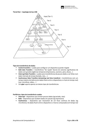 Arquitetura de Computadores II Página 38 de 95
Tiered Star – topologia do bus USB
Tipos de transferência de dados
 Control transfers – usadas para configurar um dispositivo quando é ligado
 Bulk data Transfers – transferência “de rajada” (burst) de volumes significativos de
dados sem grande exigências temporais (impressoras, scanners, pens, discos… )
 Interrupt Data Transfers – usados para transferências de poucos dados a ser feitas num
dado intervalo de tempo (teclado, rato,… )
 Isochronous Data Transfers (streaming real time transfers) – transferências com um
tempo máximo de latência (os dados fluem entre o dispositivos e o host em tempo real)
(voz: microfone, vídeo,… )
 Um pipe suporta apenas um destes tipos de transferências
Periféricos: tipos de transferência usados
 Interrupt – dispositivos que enviam poucos dados (eg teclado, rato)
 Bulk – dispositivos que recebem dados em pacote (eg impressora)
 Isochronous – dispositivos que necessitam de um fluxo contínuo de dados (eg
microfones). Os dados fluem entre o dispositivo e o host (o computador) em tempo real
 