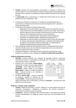 Arquitetura de Computadores II Página 4 de 95
 Funções: Interface com (comunicação) o processador e a memória / Interface com
(comunicação) um ou mais periféricos / Controle e temporização (coordenação do fluxo
de dados entre o sistema e os periféricos) / Buffer de dados (memoria local) / Deteção
de erros
 A comunicação entre o processador e o module I/O é feita através de um meio de
partilha com outros dispositivos – BUS
 A interface de I/O pode ser vista como um módulo de compatibilização entre as
características e modo de funcionamento do sistema computacional e o dispositivo
físico propriamente dito.
 A interface de I/O assegura 3 funções fundamentais:
o Adequação, ao nível do hardware, das características do dispositivo físico de
I/O às características do sistema digital ao qual tem que se ligar. Deste modo o
periférico liga-se ao sistema através dos barramentos, do mesmo modo que
todos os outros dispositivos (memória ou outros periféricos)
o Interação com o dispositivo físico: adequação às particularidades do
dispositivo, formatação de dados, detecção de situações de erro, ...
o Adequação, ao nível do software, do dispositivo físico à forma de organização
do sistema computacional, disponibilizando e recebendo informação através
de registos; esta solução esconde do programador a complexidade e os
detalhes de implementação do dispositivo periférico
 Com a adoção da interface de I/O o dispositivo externo, independentemente da sua
natureza e função, passa a ser encarado pelo programador como uma colecção de
registos de dados, de controlo e de status
 O conjunto de registos e a descrição de cada um deles são específicos para cada
periférico e constituem o que se designa por modelo de programação do periférico
Periféricos (Dispositivos externos)
 Definição: Grande variedade; com métodos de operação diversos; assíncronos
relativamente ao CPU; != quantidade de informação com != formatos a != velocidade;
mais lenta que o CPU e a memória;
 Interface com o I/O module: Control Signals -
determinam a função a executar pelo periférico
-I/P (Read) – enviar dado para I/O module --
O/P(Write)- receber dados do I/O module;
Status signals – indicam o estado do periférico;
Data – conjunto de bits a ser recebidos ou
enviados pelo I/O module
 Periférico: Control Logic – controla a operação
do periférico segundo as diretivas do I/O
module; Buffer – armazena temporariamente os
dados transferidos entre o I/O module e o exterior; Transducer – conversão dos sinais
elétricos em outras formas;
Periféricos – Teclado e discos magnéticos
 Teclado: unidade de informação – caracter- código de 7 ou 8 bits (ASCII); dois tipos de
caracteres: -Visualizáveis – alfabéticos e numéricos; -De controle: controlam a
impressão dos caracteres ou de comunicação;
 Transducert – quando o utilizador prime uma tecla traduz o sinal grado num conjunto
de bits correspondentes ao código do carater escrito que são transmitidos ao I/O
module;
 