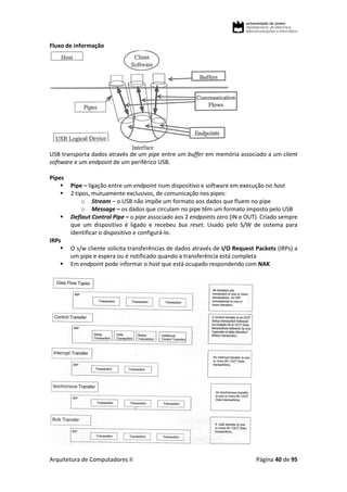 Arquitetura de Computadores II Página 40 de 95
Fluxo de informação
USB transporta dados através de um pipe entre um buffer em memória associado a um client
software e um endpoint de um periférico USB.
Pipes
 Pipe – ligação entre um endpoint num dispositivo e software em execução no host
 2 tipos, mutuamente exclusivos, de comunicação nos pipes:
o Stream – o USB não impõe um formato aos dados que fluem no pipe
o Message – os dados que circulam no pipe têm um formato imposto pelo USB
 Deflaut Control Pipe – o pipe associado aos 2 endpoints zero (IN e OUT). Criado sempre
que um dispositivo é ligado e recebeu bus reset. Usado pelo S/W de sistema para
identificar o dispositivo e configurá-lo.
IRPs
 O s/w cliente solicita transferências de dados através de I/O Request Packets (IRPs) a
um pipe e espera ou é notificado quando a transferência está completa
 Em endpoint pode informar o host que está ocupado respondendo com NAK
 