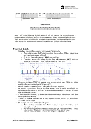 Arquitetura de Computadores II Página 49 de 95
Transferência de dados
 Cada byte transmitido tem de ser acknowledged pelo recetor
o Apos a transmissão do 8º bit o transmissor liberta a linha DAS e o master gera
um impulso de relógio adicional
o O recetor faz o acknowledged (ACK) colocando DAS
o Quando o recetor não coloca DAS low (not acknowledge - NACK) o master
aborta a transferência e toma medidas para lidar com o erro
 O master: envia um START, de seguida envia o endereço do slave (7bits) e o bit de
qualificação da operação (Read / Write -R/W)
 O slave endereçado deve efetuar o acknowledgde no slot seguinte
 De seguida o transmissor (master ou slave) envia o byte de dados aguardando um
acknowledge do recetor no final. Este ciclo de 9 bits repete-se para cada byte de dados
que se pretende transferir
 A transferência é orientada ao byte (8 bits) sendo transmitido, em primeiro lugar, o bit
mais significativo (MSbit)
 Após o 8 bit (o LSbit), o recetor tem de gerar um acknowledge, na linha DAS, sob a forma
de um bit dominante (0)
 Na situação em que o master é recetor gera:
o Acknowledgde sinalizado dessa forma o slave de que vai continuar com
operações de leitura
o Not acknowledgde sinalizando o slave de que o byte recebido constitui o fim da
transferência. Neste caso o master envia logo de seguida um STOP
 