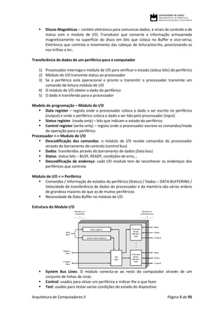 Arquitetura de Computadores II Página 5 de 95
 Discos Magnéticos – contém eletrónica para comunicar dados, e sinais de controle e de
status com o modulo de I/O; Transdutor que converte a informação armazenada
magneticamente na superfície do disco em bits que coloca no Buffer e vice-versa;
Eletrónica que controla o movimento das cabeças de leitura/escrita, posicionando-as
nos trilhos a ler;
Transferência de dados de um periférico para o computador
1) Processador interroga o módulo de I/O para verificar o estado (status bits) do periférico
2) Módulo de I/O transmite status ao processador
3) Se o periférico está operacional e pronto a transmitir o processador transmite um
comando de leitura módulo de I/O
4) O módulo de I/O obtém o dado do periférico
5) O dado é transferido para o processador
Modelo de programação – Módulo de I/O
 Data register – registo onde o processador coloca o dado a ser escrito no periférico
(output) e onde o periférico coloca o dado a ser lido pelo processador (input)
 Status register (ready-only) – bits que indicam o estado do periférico
 Control register (write-only) – registo onde o processador escreve os comandos/modo
de operação para o periférico
Processador <-> Modulo de I/O
 Descodificação dos comandos: o módulo de I/O recebe comandos do processador
através do barramento de controlo (control bus)
 Dados: transferidos através do barramento de dados (Data bus)
 Status: status bits – BUSY, READY, condições de erro,…
 Descodificação de endereço: cada I/O module tem de reconhecer os endereços dos
periféricos que controla
Módulo de I/O <-> Periférico
 Comandos / Informação de estados do periférico (Status) / Dados – DATA BUFFERING /
Velocidade de transferência de dados do processador e da memória são várias ordens
de grandeza maiores do que as de muitos periféricos
 Necessidade de Data Buffer no módulo de I/O
Estrutura do Module I/O
 System Bus Lines: O módulo conecta-se ao resto do computador através de um
conjunto de linhas de sinal;
 Control: usados para ativar um periférico e indicar-lhe o que fazer
 Test: usados para testar varias condições do estado do dispositivo
 
