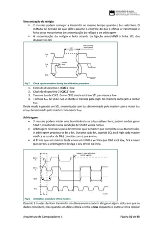 Arquitetura de Computadores II Página 50 de 95
Sincronização do relógio
 2 masters podem começar a transmitir ao mesmo tempo quando o bus está livre. O
método de decisão de qual deles assume o controle do bus e efetua a transmissão é
feito pelos mecanismos de sincronização do relógio e de arbitragem
 A sincronização do relógio é feita através da ligação wired-AND à linha SCL dos
dispositivos I2C
1. Clock do dispositivo 1 (CLK 1 ) low
2. Clock do dispositivo 2 (CLK 2 ) low
3. Termina tlow de CLK1. Como CLK2 ainda está low SCL permanece low
4. Termina tlow de CLK2. SCL é liberta e transita para high. Os masters começam a contar
thigh
Deste modo é gerado um SCL sincronizado com tlow determinado pelo master com o maior tlow
e thigh determinado pelo master com menor thigh
Arbitragem
 2 masters podem iniciar uma transferência se o bus estiver livre; podem ambos gerar
START, resultando numa condição de START válida no bus
 Arbitragem necessária para determinar qual o master que completa a sua transmissão.
A arbitragem processa-se bit a bit. Durante cada bit, quando SCL está high cada master
verifica se o valor de DAS coincide com o que enviou.
 A 1ª vez que um master tenta envia um HIGH e verifica que DAS está low, fica a saver
que perdeu a arbitragem e desliga o seu driver da linha.
Quando 2 masters tentam transmitir simultaneamente podem até gerar alguns ciclos em que os
dados coincidem, mas quando um deles coloca a linha a low enquanto o outro a tenta colocar
 