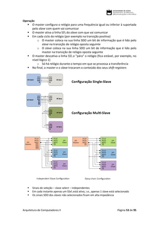 Arquitetura de Computadores II Página 53 de 95
Operação
 O master configura o relógio para uma frequência igual ou inferior à suportada
pelo slave com quem vai comunicar
 O master ativa a linha SS do slave com que vai comunicar
 Em cada ciclo do relógio (por exemplo na transição positiva)
o O master coloca na sua linha SDO um bit de informação que é lido pelo
slave na transição de relógio oposta seguinte
o O slave coloca na sua linha SDO um bit de informação que é lido pelo
master na transição de relógio oposta seguinte
 O master descativa a linha SS e "pára" o relógio (fica estável, por exemplo, no
nível lógico 1)
o Só há relógio durante o tempo em que se processa a transferência
 No final, o master e o slave trocaram o conteúdo dos seus shift-registers
 Sinais de seleção – slave select – independentes
 Em cada instante apenas um SSx está ativo, i.e., apenas 1 slave está selecionado
 Os sinais SDO dos slaves não selecionados ficam em alta impedância
 