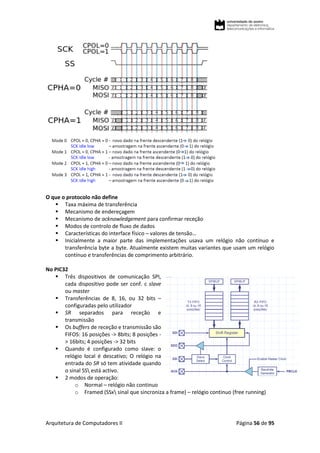 Arquitetura de Computadores II Página 56 de 95
O que o protocolo não define
 Taxa máxima de transferência
 Mecanismo de endereçagem
 Mecanismo de acknowledgement para confirmar receção
 Modos de controlo de fluxo de dados
 Características do interface físico – valores de tensão…
 Inicialmente a maior parte das implementações usava um relógio não contínuo e
transferência byte a byte. Atualmente existem muitas variantes que usam um relógio
contínuo e transferências de comprimento arbitrário.
No PIC32
 Três dispositivos de comunicação SPI,
cada dispositivo pode ser conf. c slave
ou master
 Transferências de 8, 16, ou 32 bits –
configuradas pelo utilizador
 SR separados para receção e
transmissão
 Os buffers de receção e transmissão são
FIFOS: 16 posições -> 8bits; 8 posições -
> 16bits; 4 posições -> 32 bits
 Quando é configurado como slave: o
relógio local é descativo; O relógio na
entrada do SR só tem atividade quando
o sinal SS está activo.
 2 modos de operação:
o Normal – relógio não continuo
o Framed (SSx sinal que sincroniza a frame) – relógio continuo (free running)
 