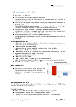 Arquitetura de Computadores II Página 57 de 95
10.Comunicação em série - CAN
 Controller Area Network
 Bus serie, multi-master, com capacidade tempo-real
 Concebido por engenheiros da Bosch no início da década de 1980, para simplificar as
cablagens nos automóveis
 Ideia inicial – desenvolver um sistema de comunicação entre unidades eletrónicas de
controlo (ECU)
 Desenvolvimento de um novo standard – nenhum dos protocolos de comunicação
existentes satisfazia os requisitos de velocidade e fiabilidade necessários
 Propriedade da Bosch; licenciado à maioria dos fabricantes de semicondutores
 Módulos CAN incluídos na maior parte das famílias atuais de microcontroladores (PI,…)
 Atualmente o bus mais popular na industria automóvel
 Competidores: J1850 (USA), Van (França) e PALMNET (Japão)
 Muitas aplicações em automação e controlo para além da indústria automóvel (low level
field bus)
Desenvolvimento do bus CAN
 1983: início de um projeto na Bosh, na Alemanha, para desenvolver uma rede de
comunicação para veículos automóveis
 1986: introdução do protocolo CAN
 1987: primeiros controladores CAN da Intel(82526) e da Philips (82C200)
 1991: especificação CAN 2.0A da Bosh
 1992: criação do grupo de fabricantes e utilizadores CAN in Automation (CiA) que
publicam o CAN Application LAyoer Protocol (CAL)
 1992: Mercedes-Benz usa rede CAN
 1993: Standard ISSO 11898
 1995: CANopen (application layer protocol) publicada pela CiA
 2000: Desenvolvimento de TTCAN (Time-Triggered Communication protocol for CAN)
 Presente: a maioria dos veículos usa o bus CAN
Quem usa o bus CAN?
 Desenhado originariamente para utilização em
veículos automóveis, onde se tornou standard
 Atualmente – automação industrial / equipamento
médico
Microcontroladores num carro:
ABS (1+4); keyless entry system (1); active wheel drive control(4); engine control (2); airbag
sensor(6++); seat occupation sensors(4)….
CANBUS Physical Layer
 Meio físico – 2 fios terminados e ambas as extremidades por resistências
 Sinais deferencial (twisted pair) – melhor imunidade ao ruido
 Vantagens de bus serie: peso e custo reduzidos; menos fios = maior fiabilidade
 