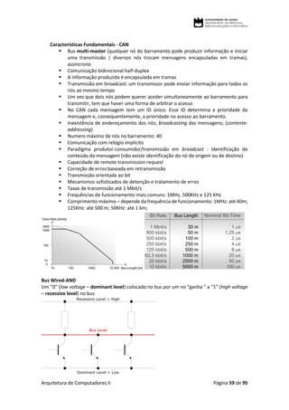 Arquitetura de Computadores II Página 59 de 95
Características Fundamentais - CAN
 Bus multi-master (qualquer nó do barramento pode produzir informação e iniciar
uma transmissão | diversos nós trocam mensagens encapsuladas em tramas),
assíncrono
 Comunicação bidirecional half-duplex
 A informação produzida é encapsulada em tramas
 Transmissão em broadcast: um transmissor pode enviar informação para todos os
nós ao mesmo tempo
 Um vez que dois nós podem querer aceder simultaneamente ao barramento para
transmitir, tem que haver uma forma de arbitrar o acesso
 No CAN cada mensagem tem um ID único. Esse ID determina a prioridade da
mensagem e, consequentemente, a prioridade no acesso ao barramento.
 Inexistência de endereçamento dos nós; broadcasting das mensagens; (contente-
addressing)
 Numero máximo de nós no barramento: 40
 Comunicação com relógio implícito
 Paradigma produtor-consumidor/transmissão em broadcast : identificação do
conteúdo da mensagem (não existe identificação do nó de origem ou de destino)
 Capacidade de remote transmission request
 Correção de erros baseada em retransmissão
 Transmissão orientada ao bit
 Mecanismos sofisticados de detenção e tratamento de erros
 Taxas de transmissão até 1 Mbit/s
 Frequências de funcionamento mais comuns: 1MHz, 500KHz e 125 KHz
 Comprimento máximo – depende da frequência de funcionamento: 1MHz: até 40m;
125KHz: até 500 m; 50KHz: até 1 km;
Bus Wired-AND
Um ”0” (low voltage – dominant level) colocado no bus por um no “ganha ” a “1” (high voltage
– recessive level) no bus
 
