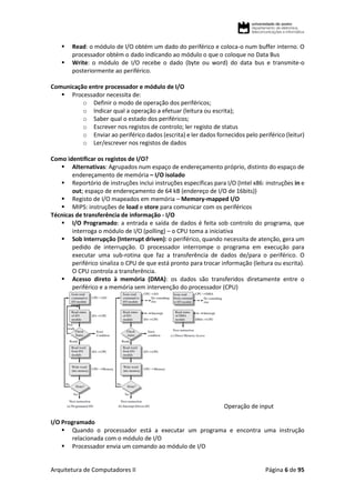 Arquitetura de Computadores II Página 6 de 95
 Read: o módulo de I/O obtém um dado do periférico e coloca-o num buffer interno. O
processador obtém o dado indicando ao módulo o que o coloque no Data Bus
 Write: o módulo de I/O recebe o dado (byte ou word) do data bus e transmite-o
posteriormente ao periférico.
Comunicação entre processador e módulo de I/O
 Processador necessita de:
o Definir o modo de operação dos periféricos;
o Indicar qual a operação a efetuar (leitura ou escrita);
o Saber qual o estado dos periféricos;
o Escrever nos registos de controlo; ler registo de status
o Enviar ao periférico dados (escrita) e ler dados fornecidos pelo periférico (leitur)
o Ler/escrever nos registos de dados
Como identificar os registos de I/O?
 Alternativas: Agrupados num espaço de endereçamento próprio, distinto do espaço de
endereçamento de memória – I/O isolado
 Reportório de instruções inclui instruções específicas para I/O (Intel x86: instruções in e
out; espaço de endereçamento de 64 kB (endereço de I/O de 16bits))
 Registo de I/O mapeados em memória – Memory-mapped I/O
 MIPS: instruções de load e store para comunicar com os periféricos
Técnicas de transferência de informação - I/O
 I/O Programado: a entrada e saída de dados é feita sob controlo do programa, que
interroga o módulo de I/O (polling) – o CPU toma a iniciativa
 Sob Interrupção (Interrupt driven): o periférico, quando necessita de atenção, gera um
pedido de interrupção. O processador interrompe o programa em execução para
executar uma sub-rotina que faz a transferência de dados de/para o periférico. O
periférico sinaliza o CPU de que está pronto para trocar informação (leitura ou escrita).
O CPU controla a transferência.
 Acesso direto à memória (DMA): os dados são transferidos diretamente entre o
periférico e a memória sem intervenção do processador (CPU)
Operação de input
I/O Programado
 Quando o processador está a executar um programa e encontra uma instrução
relacionada com o módulo de I/O
 Processador envia um comando ao módulo de I/O
 