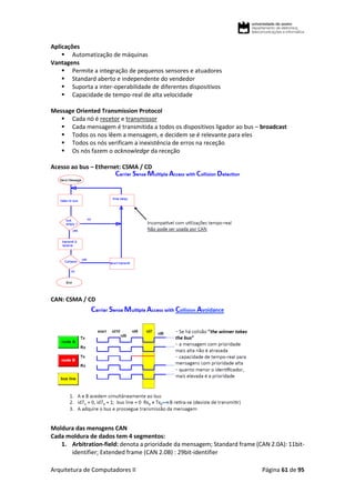 Arquitetura de Computadores II Página 61 de 95
Aplicações
 Automatização de máquinas
Vantagens
 Permite a integração de pequenos sensores e atuadores
 Standard aberto e independente do vendedor
 Suporta a inter-operabilidade de diferentes dispositivos
 Capacidade de tempo-real de alta velocidade
Message Oriented Transmission Protocol
 Cada nó é recetor e transmissor
 Cada mensagem é transmitida a todos os dispositivos ligador ao bus – broadcast
 Todos os nos lêem a mensagem, e decidem se é relevante para eles
 Todos os nós verificam a inexistência de erros na receção
 Os nós fazem o acknowledge da receção
Acesso ao bus – Ethernet: CSMA / CD
CAN: CSMA / CD
Moldura das mensgens CAN
Cada moldura de dados tem 4 segmentos:
1. Arbitration-field: denota a prioridade da mensagem; Standard frame (CAN 2.0A): 11bit-
identifier; Extended frame (CAN 2.0B) : 29bit-identifier
 